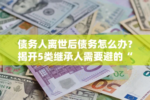 武汉债务人离世后债务怎么办？揭开5类继承人需要避的“坑”