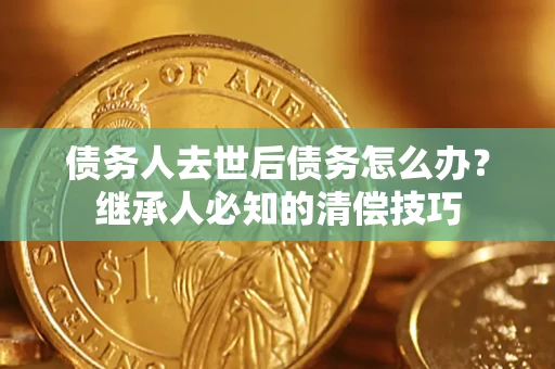 武汉债务人去世后债务怎么办？继承人必知的清偿技巧