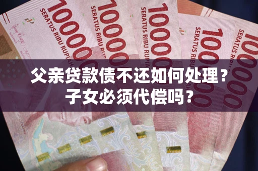 武汉父亲贷款债不还如何处理？子女必须代偿吗？